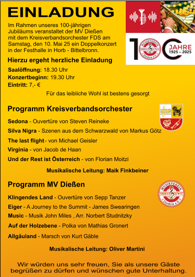 EINLADUNG Jubiläums veranstaltet der MV Dießen mit dem Kreisverbandsorchester FDS am Samstag, den 10. Mai 25 ein Doppelkonzert in der Festhalle in Horb - Bittelbronn. Im Rahmen unseres 100-jährigen Hierzu ergeht herzliche Einladung Saalöﬀnung: 18.30 Uhr  Konzertbeginn: 19.30 Uhr  Eintritt: 7,- € Für das leibliche Wohl ist bestens gesorgt  Programm Kreisverbandsorchester Programm MV Dießen Wir würden uns sehr freuen, Sie als unsere Gäste begrüßen zu dürfen und wünschen gute Unterhaltung. Klingendes Land - Ouvertüre von Sepp Tanzer  Eiger - A Journey to the Summit - James Swearingen Music - Musik John Miles , Arr. Norbert Studnitzky Auf der Holzebene - Polka von Mathias Gronert Allgäuland - Marsch von Kurt Gäble Sedona - Ouvertüre von Steven Reineke Silva Nigra - Szenen aus dem Schwarzwald von Markus Götz   Virginia - von Jacob de Haan Und der Rest ist Österreich - von Florian Moitzi Musikalische Leitung: Oliver Martini Musikalische Leitung: Maik Finkbeiner The last ﬂight - von Michael Geisler